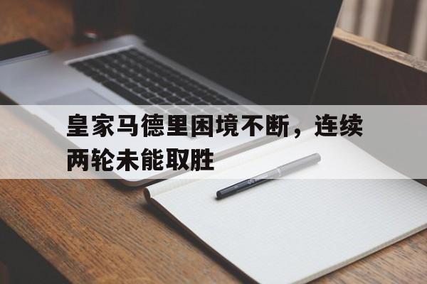 关于皇家马德里困境不断，连续两轮未能取胜的信息